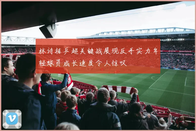 林诗栋乒超关键战展现反手实力年轻球员成长速度令人惊叹