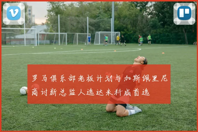 罗马俱乐部老板计划与加斯佩里尼商讨新总监人选达米科成首选