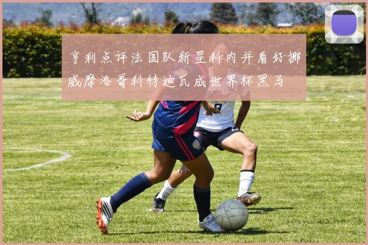 亨利点评法国队新星科内并看好挪威摩洛哥科特迪瓦成世界杯黑马