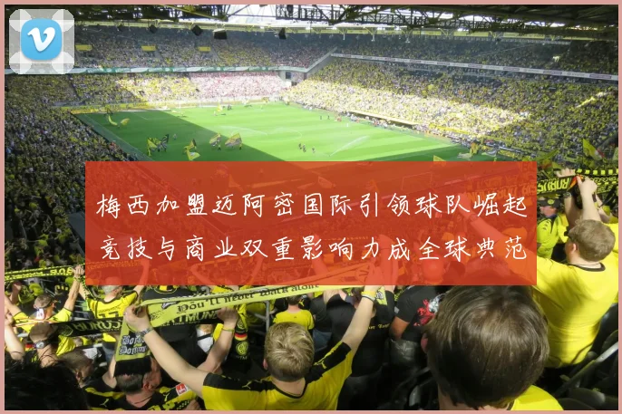 梅西加盟迈阿密国际引领球队崛起竞技与商业双重影响力成全球典范