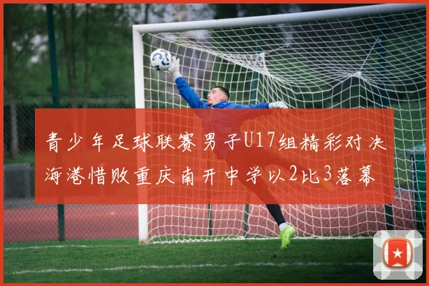 青少年足球联赛男子U17组精彩对决海港惜败重庆南开中学以2比3落幕