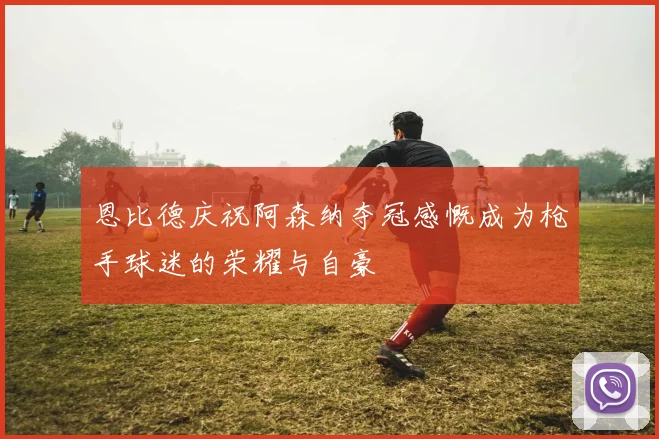 恩比德庆祝阿森纳夺冠感慨成为枪手球迷的荣耀与自豪