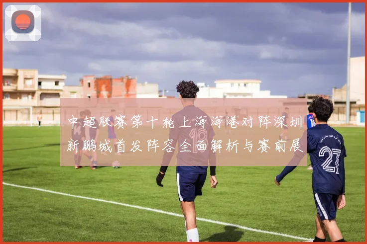 中超联赛第十轮上海海港对阵深圳新鹏城首发阵容全面解析与赛前展望