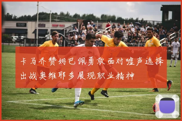 卡马乔赞姆巴佩勇敢面对嘘声选择出战奥维耶多展现职业精神