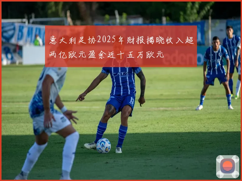 意大利足协2025年财报揭晓收入超两亿欧元盈余近十五万欧元