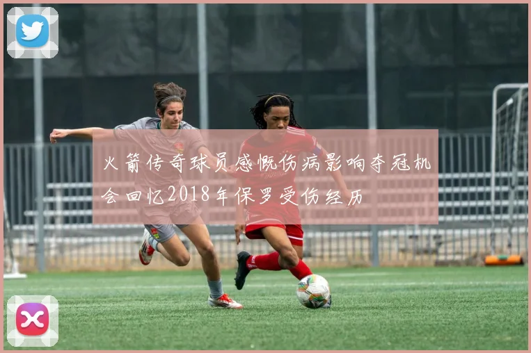 火箭传奇球员感慨伤病影响夺冠机会回忆2018年保罗受伤经历