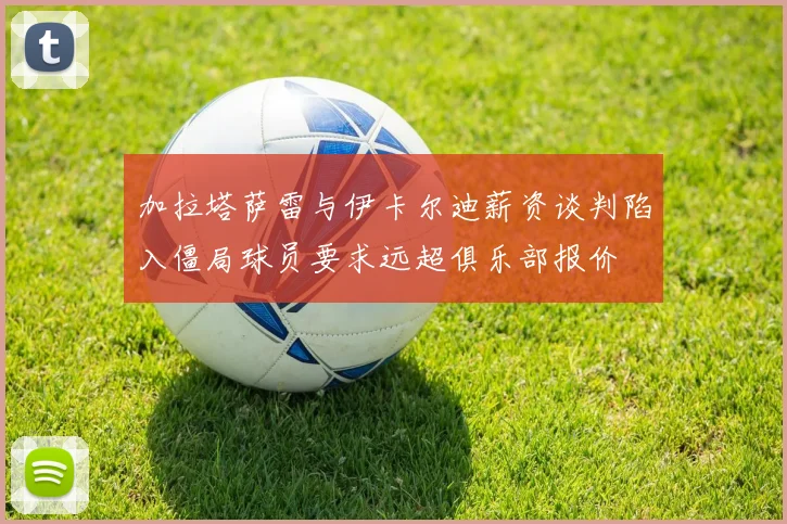 加拉塔萨雷与伊卡尔迪薪资谈判陷入僵局球员要求远超俱乐部报价