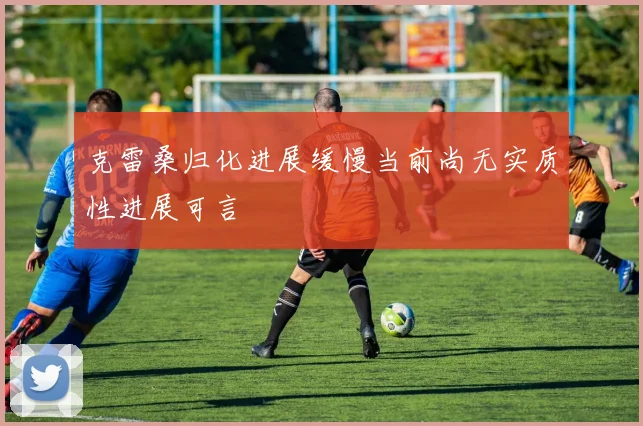 克雷桑归化进展缓慢当前尚无实质性进展可言