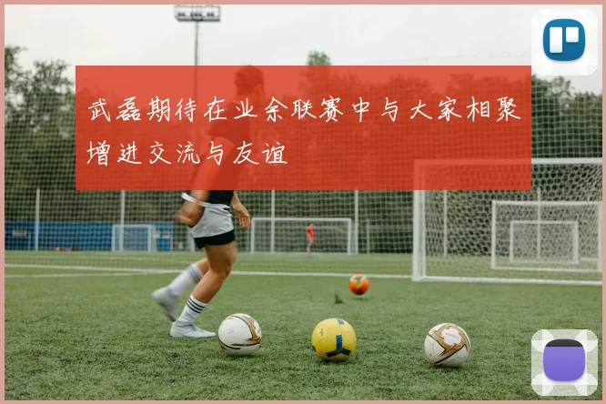 武磊期待在业余联赛中与大家相聚增进交流与友谊