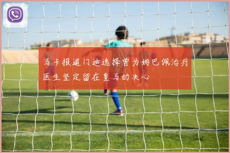 马卡报道门迪选择曾为姆巴佩治疗医生坚定留在皇马的决心