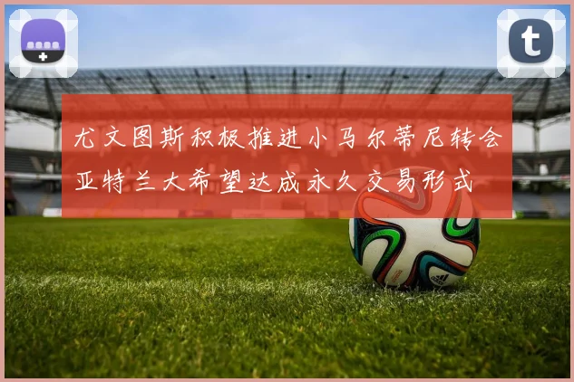 尤文图斯积极推进小马尔蒂尼转会亚特兰大希望达成永久交易形式