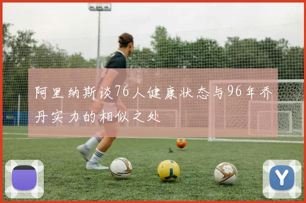阿里纳斯谈76人健康状态与96年乔丹实力的相似之处